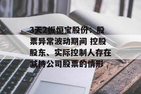 3天2板恒宝股份:股票异常波动期间 控股股东、实际控制人存在减持公司股票的情形 3天2板恒宝股份:股票异常波动期间 控股股东、实际控制人存在减持公司股票的情形