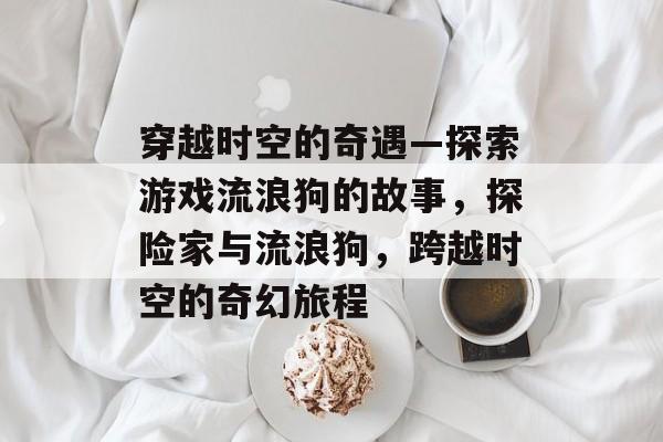穿越时空的奇遇—探索游戏流浪狗的故事，探险家与流浪狗，跨越时空的奇幻旅程
