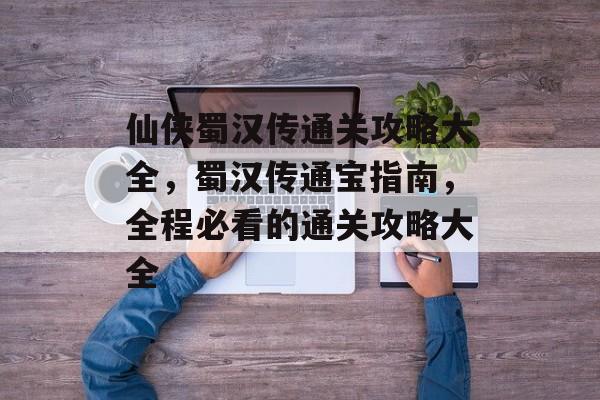 仙侠蜀汉传通关攻略大全,蜀汉传通宝指南,全程必看的通关攻略大全 仙侠蜀汉传通关攻略大全,蜀汉传通宝指南,全程必看的通关攻略大全