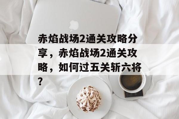 赤焰战场2通关攻略分享,赤焰战场2通关攻略,如何过五关斩六将? 赤焰战场2通关攻略分享,赤焰战场2通关攻略,如何过五关斩六将?