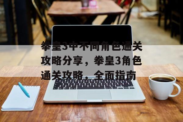 拳皇3中不同角色通关攻略分享,拳皇3角色通关攻略,全面指南 拳皇3中不同角色通关攻略分享,拳皇3角色通关攻略,全面指南