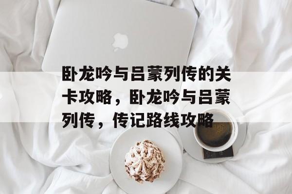 卧龙吟与吕蒙列传的关卡攻略,卧龙吟与吕蒙列传,传记路线攻略 卧龙吟与吕蒙列传的关卡攻略,卧龙吟与吕蒙列传,传记路线攻略
