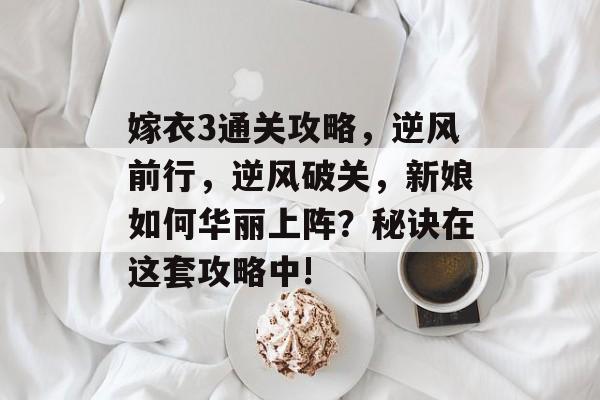 嫁衣3通关攻略,逆风前行,逆风破关,新娘如何华丽上阵?秘诀在这套攻略中! 嫁衣3通关攻略,逆风前行,逆风破关,新娘如何华丽上阵?秘诀在这套攻略中!