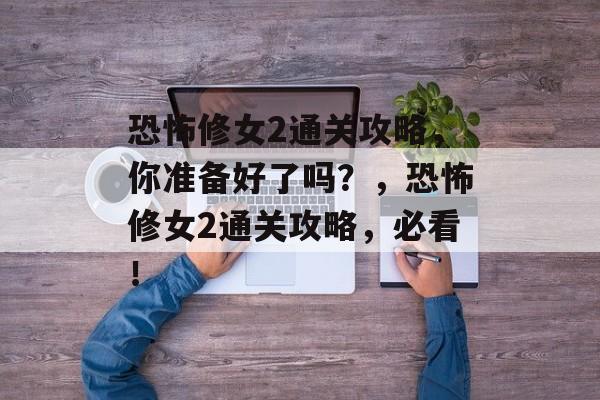 恐怖修女2通关攻略,你准备好了吗?,恐怖修女2通关攻略,必看! 恐怖修女2通关攻略,你准备好了吗?,恐怖修女2通关攻略,必看!