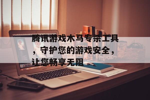 腾讯游戏木马专杀工具，守护您的游戏安全，让您畅享无阻