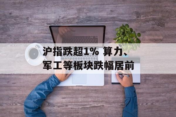 沪指跌超1% 算力、军工等板块跌幅居前 沪指跌超1% 算力、军工等板块跌幅居前