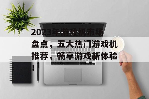 2023年游戏机市场盘点，五大热门游戏机推荐，畅享游戏新体验！