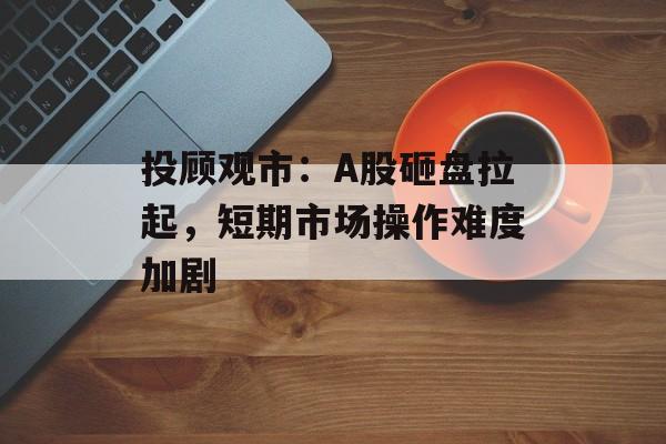 投顾观市：A股砸盘拉起，短期市场操作难度加剧