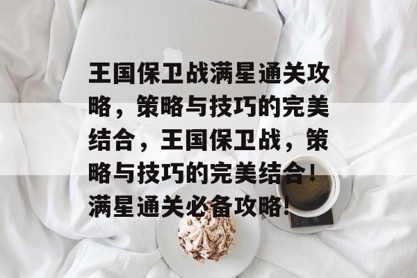 王国保卫战满星通关攻略，策略与技巧的完美结合，王国保卫战，策略与技巧的完美结合！满星通关必备攻略!