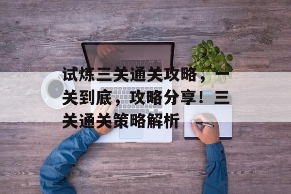 试炼三关通关攻略，一关到底，攻略分享！三关通关策略解析