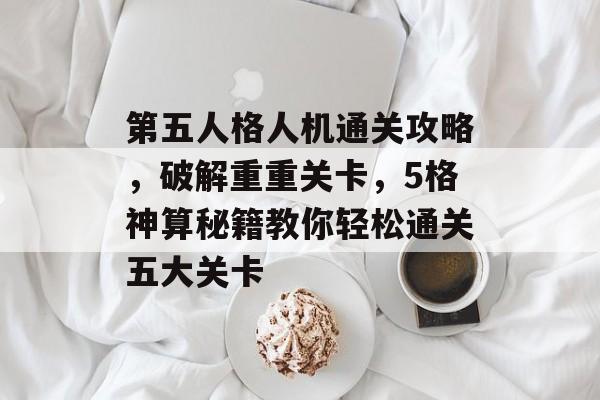 第五人格人机通关攻略，破解重重关卡，5格神算秘籍教你轻松通关五大关卡
