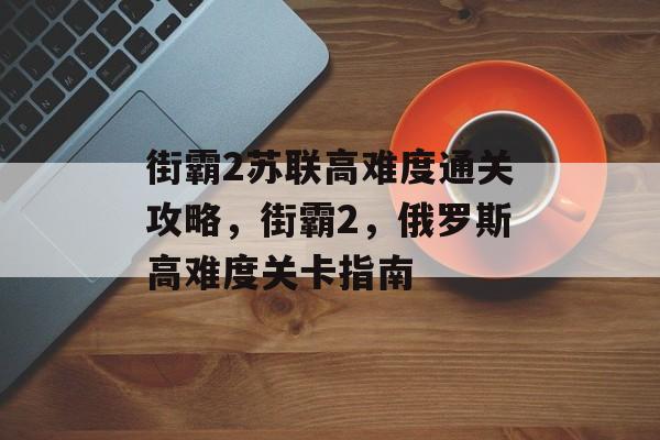 街霸2苏联高难度通关攻略,街霸2,俄罗斯高难度关卡指南 街霸2苏联高难度通关攻略,街霸2,俄罗斯高难度关卡指南