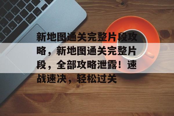 新地图通关完整片段攻略,新地图通关完整片段,全部攻略泄露!速战速决,轻松过关 新地图通关完整片段攻略,新地图通关完整片段,全部攻略泄露!速战速决,轻松过关