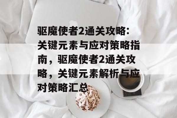 驱魔使者2通关攻略:关键元素与应对策略指南,驱魔使者2通关攻略,关键元素解析与应对策略汇总 驱魔使者2通关攻略:关键元素与应对策略指南,驱魔使者2通关攻略,关键元素解析与应对策略汇总