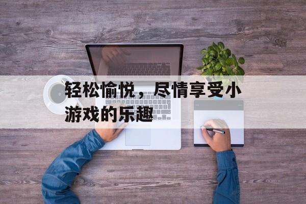 轻松愉悦,尽情享受小游戏的乐趣 轻松愉悦,尽情享受小游戏的乐趣