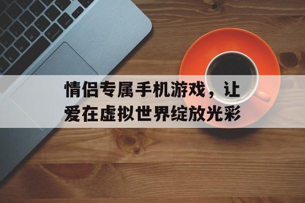 情侣专属手机游戏，让爱在虚拟世界绽放光彩