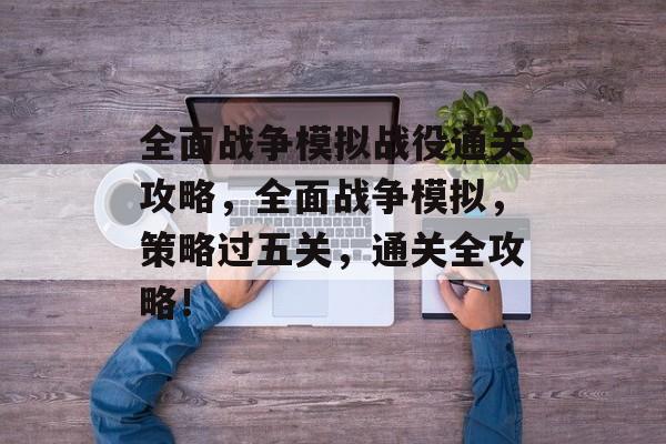 全面战争模拟战役通关攻略,全面战争模拟,策略过五关,通关全攻略! 全面战争模拟战役通关攻略,全面战争模拟,策略过五关,通关全攻略!