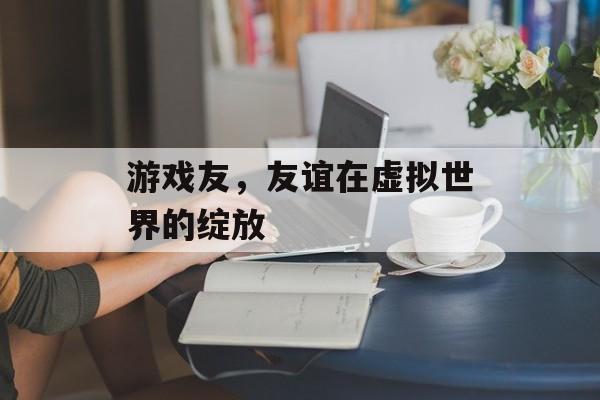 游戏友,友谊在虚拟世界的绽放 游戏友,友谊在虚拟世界的绽放