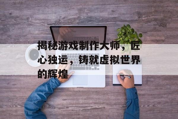 揭秘游戏制作大师,匠心独运,铸就虚拟世界的辉煌 揭秘游戏制作大师,匠心独运,铸就虚拟世界的辉煌