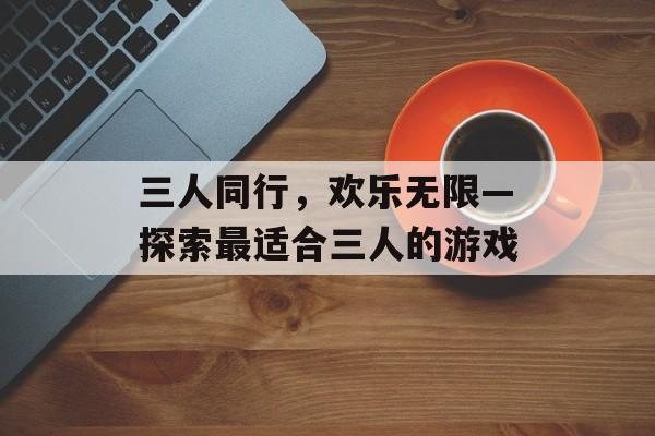 三人同行,欢乐无限—探索最适合三人的游戏 三人同行,欢乐无限—探索最适合三人的游戏