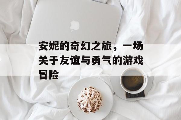安妮的奇幻之旅,一场关于友谊与勇气的游戏冒险 安妮的奇幻之旅,一场关于友谊与勇气的游戏冒险