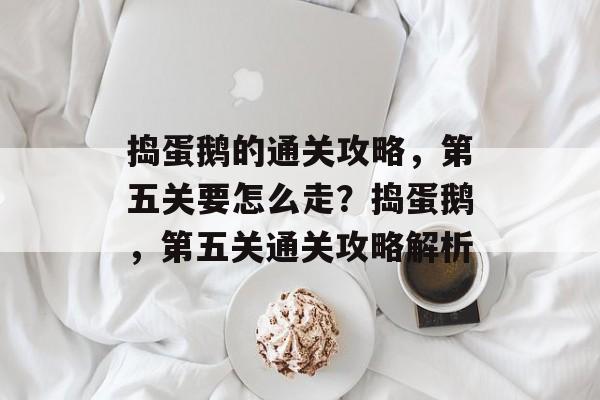 捣蛋鹅的通关攻略,第五关要怎么走?捣蛋鹅,第五关通关攻略解析 捣蛋鹅的通关攻略,第五关要怎么走?捣蛋鹅,第五关通关攻略解析