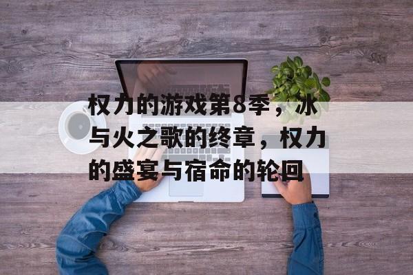 权力的游戏第8季,冰与火之歌的终章,权力的盛宴与宿命的轮回 权力的游戏第8季,冰与火之歌的终章,权力的盛宴与宿命的轮回
