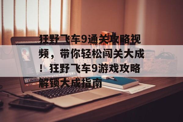 狂野飞车9通关攻略视频,带你轻松闯关大成!狂野飞车9游戏攻略解锁大成指南 狂野飞车9通关攻略视频,带你轻松闯关大成!狂野飞车9游戏攻略解锁大成指南