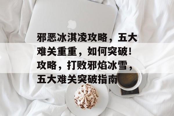 邪恶冰淇凌攻略,五大难关重重,如何突破!攻略,打败邪焰冰雪,五大难关突破指南 邪恶冰淇凌攻略,五大难关重重,如何突破!攻略,打败邪焰冰雪,五大难关突破指南