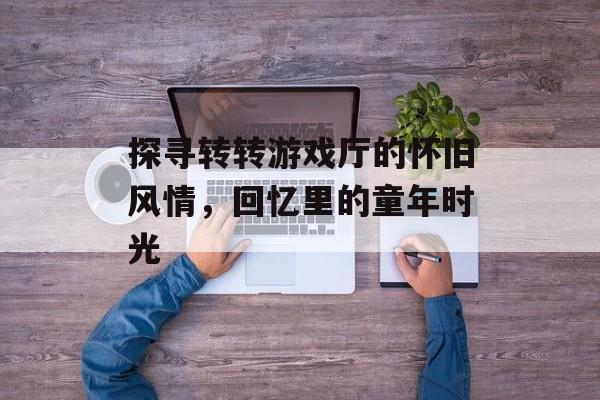 探寻转转游戏厅的怀旧风情,回忆里的童年时光 探寻转转游戏厅的怀旧风情,回忆里的童年时光