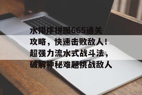 水排序拼图665通关攻略,快速击败敌人!超强力流水式战斗法,破解神秘难题挑战敌人 水排序拼图665通关攻略,快速击败敌人!超强力流水式战斗法,破解神秘难题挑战敌人