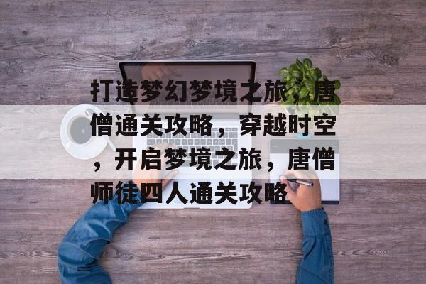 打造梦幻梦境之旅,唐僧通关攻略,穿越时空,开启梦境之旅,唐僧师徒四人通关攻略 打造梦幻梦境之旅,唐僧通关攻略,穿越时空,开启梦境之旅,唐僧师徒四人通关攻略