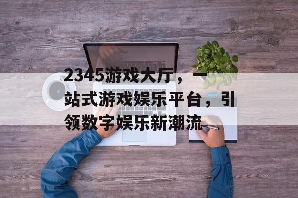 2345游戏大厅，一站式游戏娱乐平台，引领数字娱乐新潮流