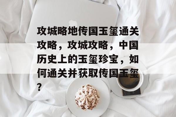 攻城略地传国玉玺通关攻略,攻城攻略,中国历史上的玉玺珍宝,如何通关并获取传国玉玺? 攻城略地传国玉玺通关攻略,攻城攻略,中国历史上的玉玺珍宝,如何通关并获取传国玉玺?