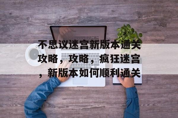 不思议迷宫新版本通关攻略,攻略,疯狂迷宫,新版本如何顺利通关 不思议迷宫新版本通关攻略,攻略,疯狂迷宫,新版本如何顺利通关