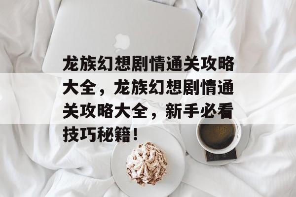 龙族幻想剧情通关攻略大全，龙族幻想剧情通关攻略大全，新手必看技巧秘籍！