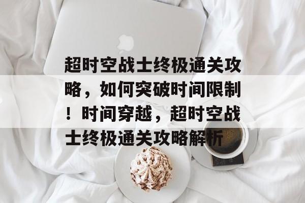 超时空战士终极通关攻略，如何突破时间限制！时间穿越，超时空战士终极通关攻略解析