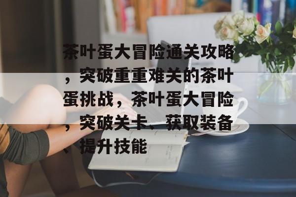 茶叶蛋大冒险通关攻略，突破重重难关的茶叶蛋挑战，茶叶蛋大冒险，突破关卡、获取装备、提升技能
