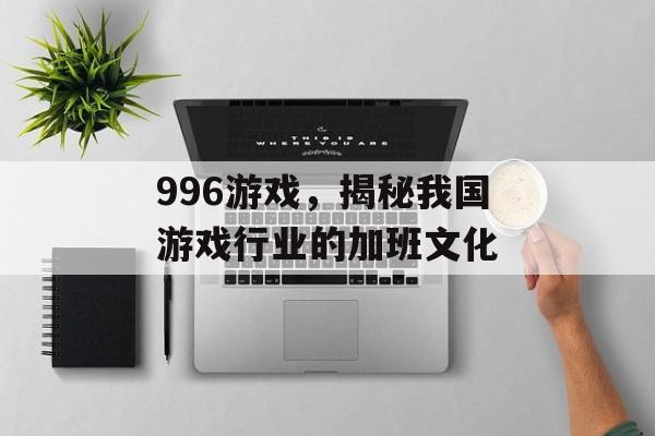 996游戏,揭秘我国游戏行业的加班文化 996游戏,揭秘我国游戏行业的加班文化