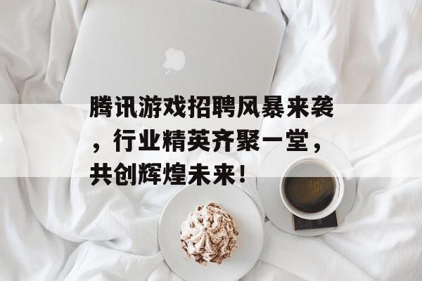 腾讯游戏招聘风暴来袭，行业精英齐聚一堂，共创辉煌未来！