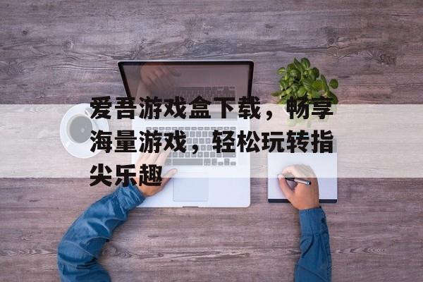 爱吾游戏盒下载,畅享海量游戏,轻松玩转指尖乐趣 爱吾游戏盒下载,畅享海量游戏,轻松玩转指尖乐趣