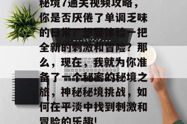 秘境7通关视频攻略,你是否厌倦了单调乏味的日常?想要体验一把全新的刺激和冒险?那么,现在,我就为你准备了一个秘密的秘境之旅,神秘秘境挑战,如何在平淡中找到刺激和冒险的乐趣! 秘境7通关视频攻略,你是否厌倦了单调乏味的日常?想要体验一把全新的刺激和冒险?那么,现在,我就为你准备了一个秘密的秘境之旅,神秘秘境挑战,如何在平淡中找到刺激和冒险的乐趣!