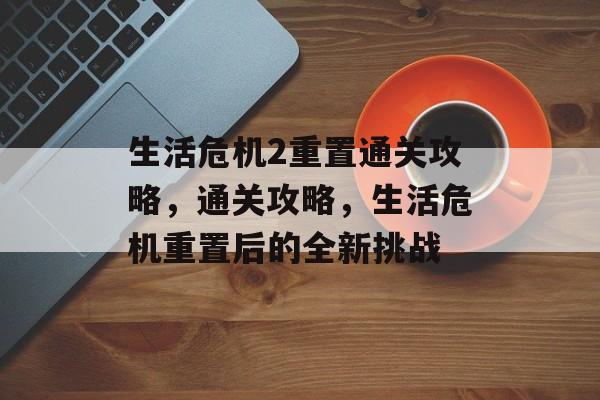 生活危机2重置通关攻略,通关攻略,生活危机重置后的全新挑战 生活危机2重置通关攻略,通关攻略,生活危机重置后的全新挑战