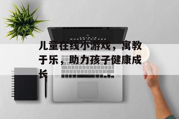 儿童在线小游戏,寓教于乐,助力孩子健康成长 儿童在线小游戏,寓教于乐,助力孩子健康成长