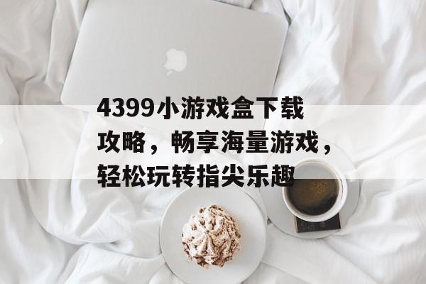 4399小游戏盒下载攻略,畅享海量游戏,轻松玩转指尖乐趣 4399小游戏盒下载攻略,畅享海量游戏,轻松玩转指尖乐趣