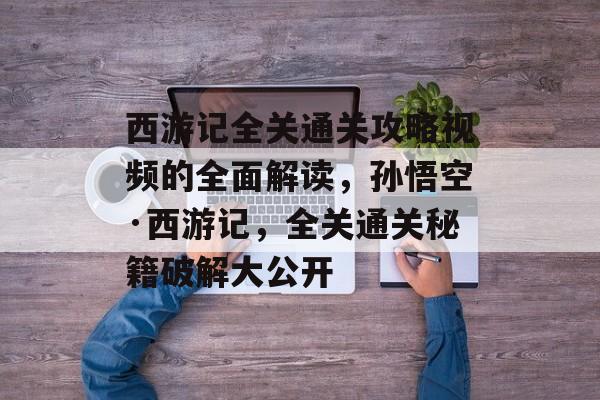 西游记全关通关攻略视频的全面解读,孙悟空·西游记,全关通关秘籍破解大公开 西游记全关通关攻略视频的全面解读,孙悟空·西游记,全关通关秘籍破解大公开