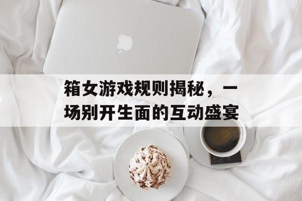 箱女游戏规则揭秘，一场别开生面的互动盛宴