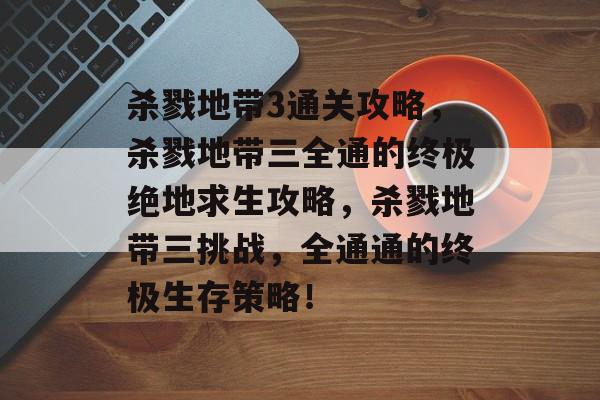 杀戮地带3通关攻略，杀戮地带三全通的终极绝地求生攻略，杀戮地带三挑战，全通通的终极生存策略！
