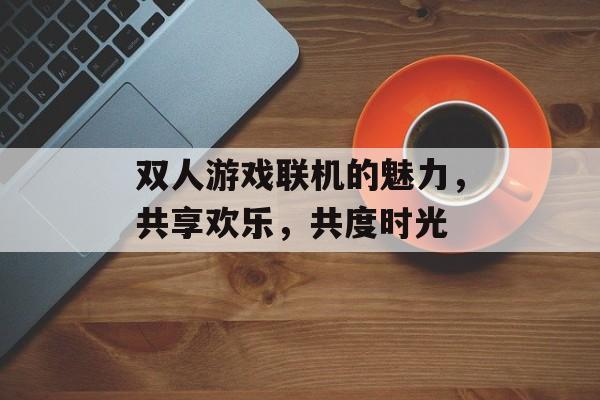 双人游戏联机的魅力,共享欢乐,共度时光 双人游戏联机的魅力,共享欢乐,共度时光
