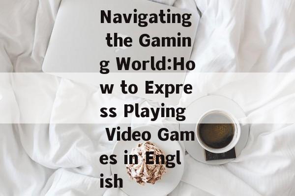 Navigating the Gaming World:How to Express Playing Video Games in English Navigating the Gaming World:How to Express Playing Video Games in English